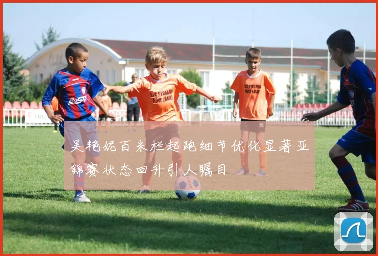 吴艳妮百米栏起跑细节优化显著亚锦赛状态回升引人瞩目