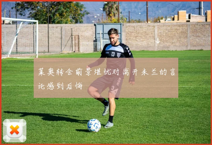 莱奥转会前景堪忧对离开米兰的言论感到后悔