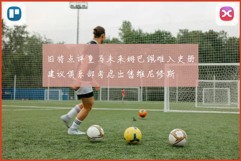 旧将点评皇马未来姆巴佩难入史册建议俱乐部考虑出售维尼修斯