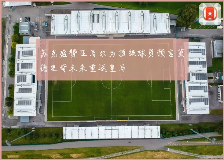 苏克盛赞亚马尔为顶级球员预言莫德里奇未来重返皇马