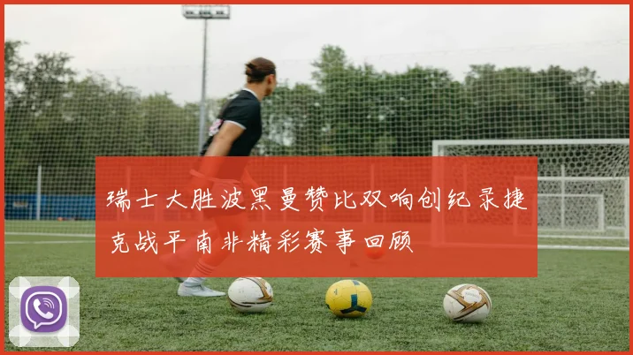 瑞士大胜波黑曼赞比双响创纪录捷克战平南非精彩赛事回顾