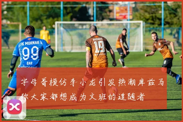 字母哥模仿李小龙引发热潮库兹马称大家都想成为文班的追随者
