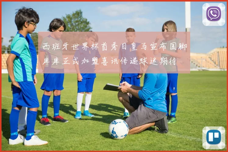 西班牙世界杯首秀日皇马宣布国脚库库正式加盟喜讯传递球迷期待