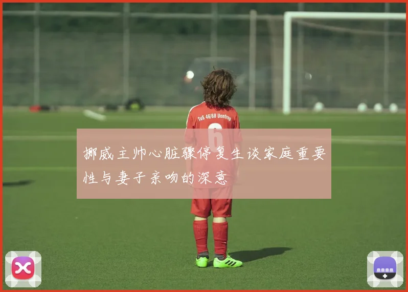 挪威主帅心脏骤停复生谈家庭重要性与妻子亲吻的深意