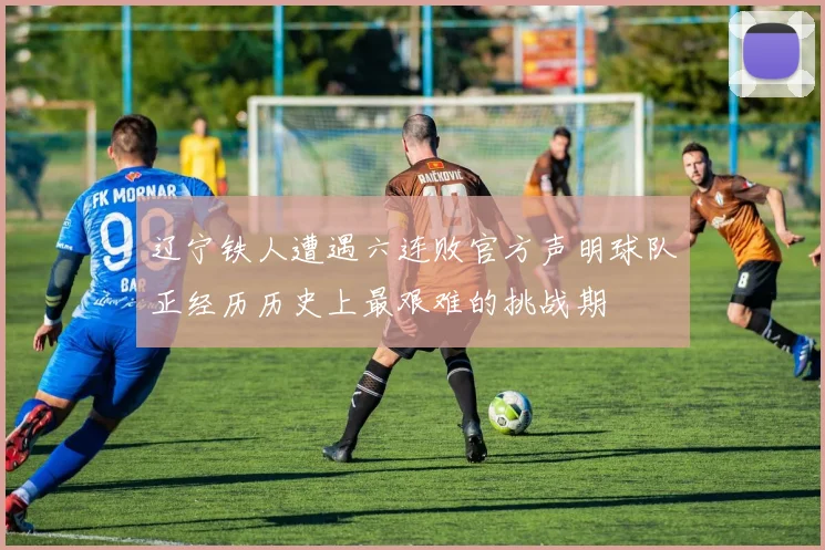 辽宁铁人遭遇六连败官方声明球队正经历历史上最艰难的挑战期