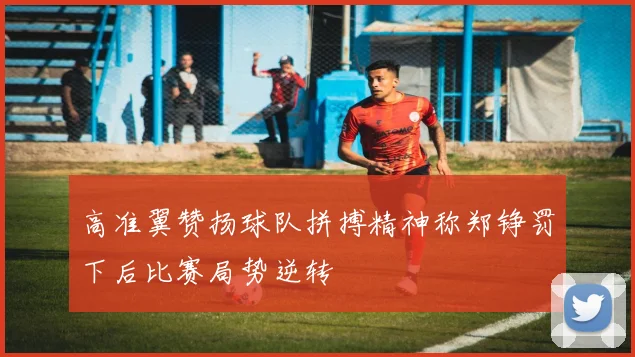 高准翼赞扬球队拼搏精神称郑铮罚下后比赛局势逆转
