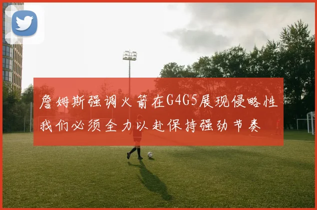 詹姆斯强调火箭在G4G5展现侵略性我们必须全力以赴保持强劲节奏
