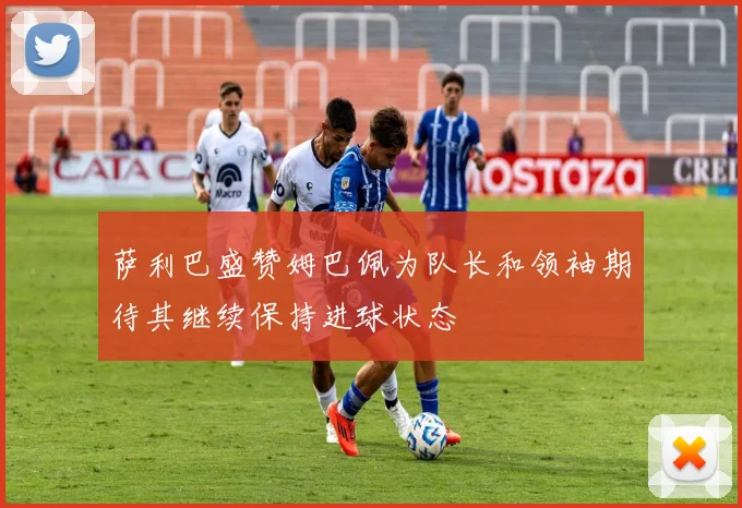 萨利巴盛赞姆巴佩为队长和领袖期待其继续保持进球状态