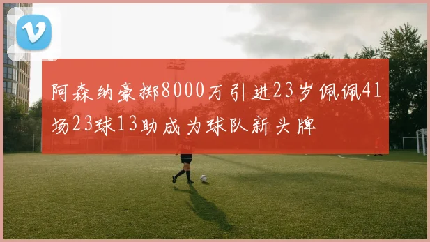 阿森纳豪掷8000万引进23岁佩佩41场23球13助成为球队新头牌