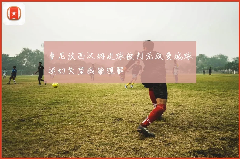 鲁尼谈西汉姆进球被判无效曼城球迷的失望我能理解
