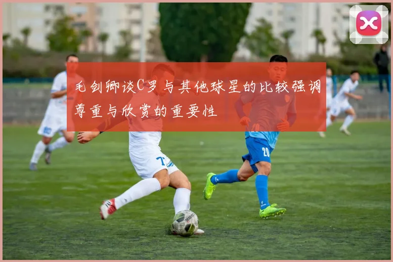 毛剑卿谈C罗与其他球星的比较强调尊重与欣赏的重要性