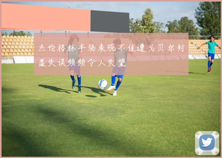 杰伦格林半场表现不佳遭戈贝尔封盖失误频频令人失望