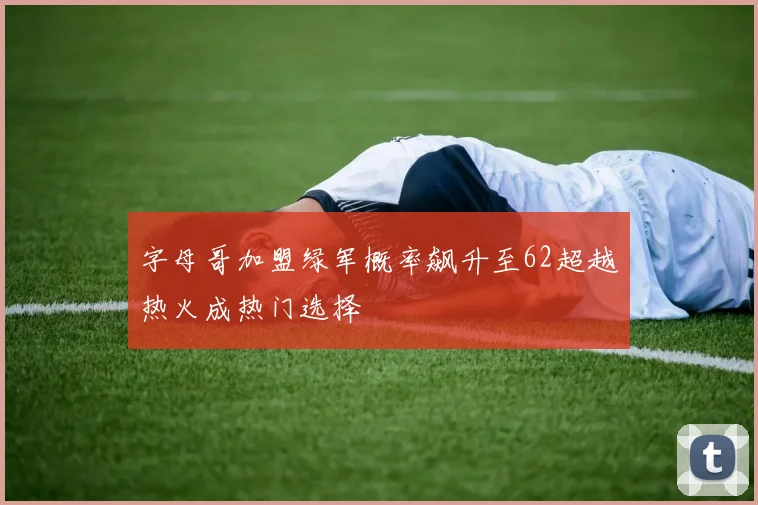 字母哥加盟绿军概率飙升至62超越热火成热门选择