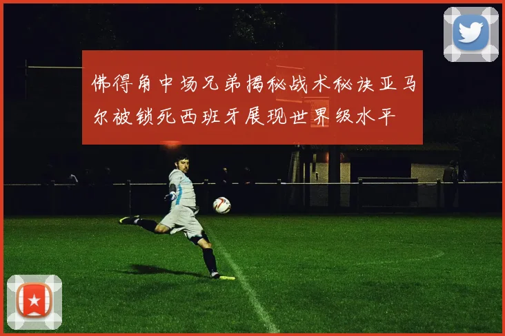 佛得角中场兄弟揭秘战术秘诀亚马尔被锁死西班牙展现世界级水平