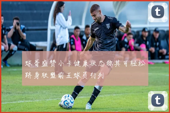 球哥盛赞小卡健康状态称其可轻松跻身联盟前五球员行列