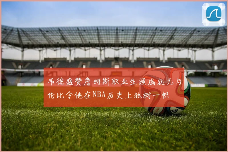 韦德盛赞詹姆斯职业生涯成就无与伦比令他在NBA历史上独树一帜