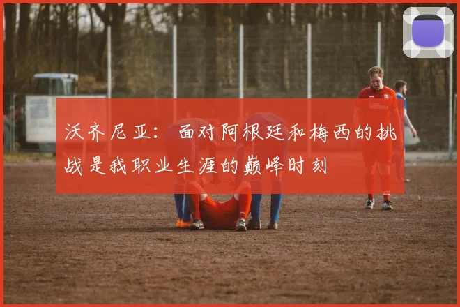 沃齐尼亚:面对阿根廷和梅西的挑战是我职业生涯的巅峰时刻