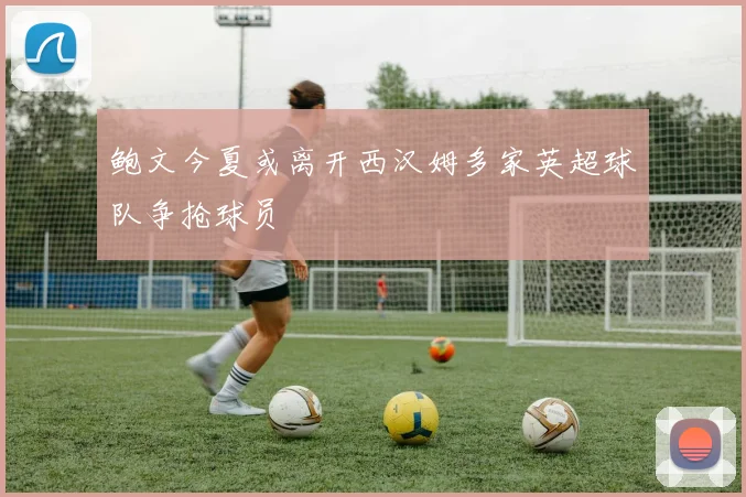 鲍文今夏或离开西汉姆多家英超球队争抢球员
