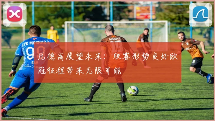 厄德高展望未来：联赛形势良好欧冠征程带来无限可能