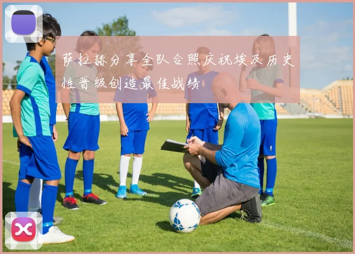 萨拉赫分享全队合照庆祝埃及历史性晋级创造最佳战绩