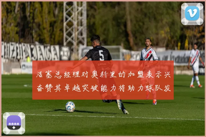 活塞总经理对奥科里的加盟表示兴奋赞其卓越突破能力将助力球队发展