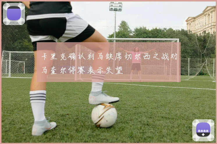 卡里克确认利马缺席切尔西之战对马奎尔停赛表示失望