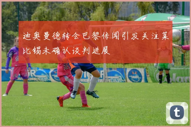 迪奥曼德转会巴黎传闻引发关注莱比锡未确认谈判进展
