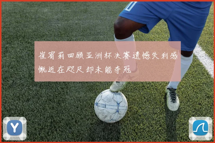 崔宥莉回顾亚洲杯决赛遗憾失利感慨近在咫尺却未能夺冠