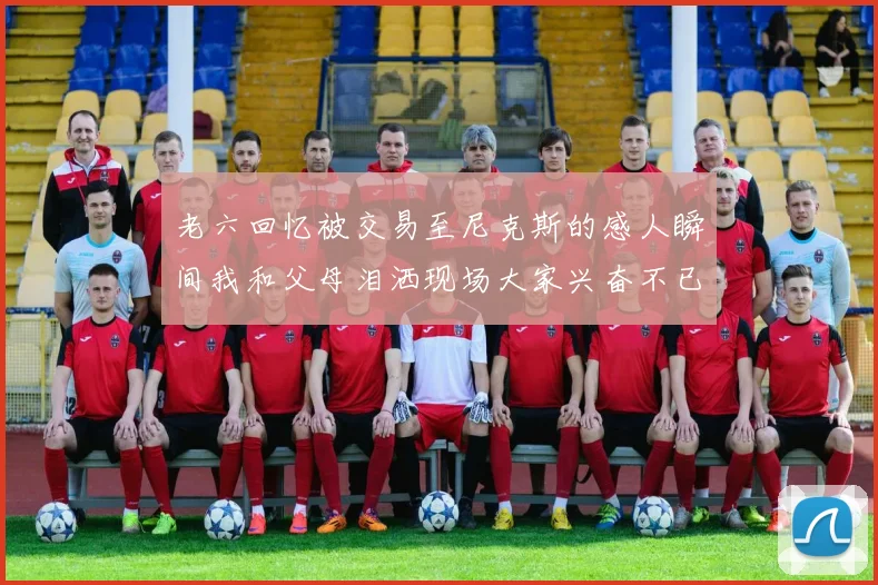 老六回忆被交易至尼克斯的感人瞬间我和父母泪洒现场大家兴奋不已