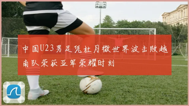 中国U23男足凭杜月徵世界波击败越南队荣获亚军荣耀时刻
